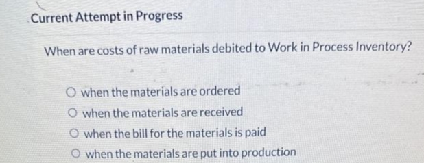 Current Attempt in Progress
When are costs of raw materials debited to Work in Process Inventory?
O when the materials are ordered
O when the materials are received
O when the bill for the materials is paid
O when the materials are put into production