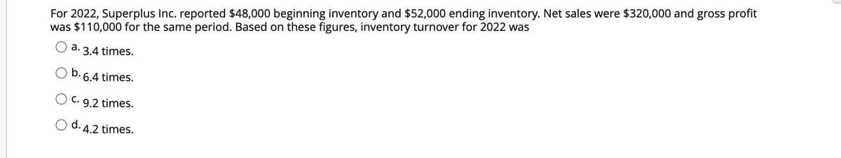 For 2022, Superplus Inc. reported $48,000 beginning inventory and $52,000 ending inventory. Net sales were $320,000 and gross profit
was $110,000 for the same period. Based on these figures, inventory turnover for 2022 was
a.
b.
3.4 times.
6.4 times.
C. 9.2 times.
d. 4.2 times.