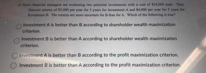 A firm's financial managers are evaluating two potential investments with a cost of $10,000 each. They
forecast returns of $3,000 per year for 5 years for Investment A and $4,000 per year for 5 years for
Investment B. The returns are more uncertain for B than for A. Which of the following is true?
Investment A is better than B according to shareholder wealth maximization
criterion.
Investment B is better than A according to shareholder wealth maximization
criterion.
Investment A is better than B according to the profit maximization criterion.
Investment B is better than A according to the profit maximization criterion.