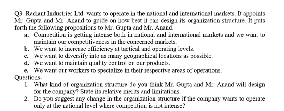 Q3. Radiant Industries Ltd. wants to operate in the national and international markets. It appoints
Mr. Gupta and Mr. Anand to guide on how best it can design its organization structure. It puts
forth the following propositions to Mr. Gupta and Mr. Anand.
a. Competition is getting intense both in national and international markets and we want to
maintain our competitiveness in the concerned markets.
b. We want to increase efficiency at tactical and operating levels.
c. We want to diversify into as many geographical locations as possible.
d. We want to maintain quality control on our products.
e. We want our workers to specialize in their respective areas of operations.
Questions-
1. What kind of organization structure do you think Mr. Gupta and Mr. Anand will design
for the company? State its relative merits and limitations.
2. Do you suggest any change in the organization structure if the company wants to operate
only at the national level where competition is not intense?
