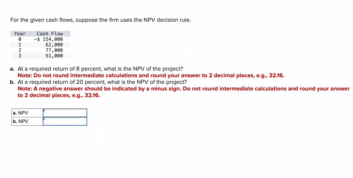 For the given cash flows, suppose the firm uses the NPV decision rule.
Year
0
1
3
Cash Flow
-$ 154,000
62,000
77,000
61,000
a. At a required return of 8 percent, what is the NPV of the project?
Note: Do not round intermediate calculations and round your answer to 2 decimal places, e.g., 32.16.
b. At a required return of 20 percent, what is the NPV of the project?
Note: A negative answer should be indicated by a minus sign. Do not round intermediate calculations and round your answer
to 2 decimal places, e.g., 32.16.
a. NPV
b. NPV