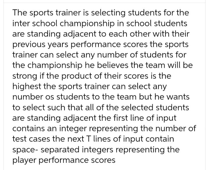 The sports trainer is selecting students for the
inter school championship in school students
are standing adjacent to each other with their
previous years performance scores the sports
trainer can select any number of students for
the championship he believes the team will be
strong if the product of their scores is the
highest the sports trainer can select any
number os students to the team but he wants
to select such that all of the selected students
are standing adjacent the first line of input
contains an integer representing the number of
test cases the next T lines of input contain
space- separated integers representing the
player performance scores
