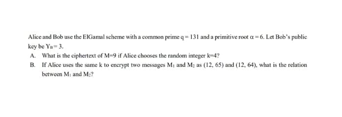 Alice and Bob use the ElGamal scheme with a common prime q=131 and a primitive root a=6. Let Bob's public
key be Yn=3.
A. What is the ciphertext of M-9 if Alice chooses the random integer k=4?
B.
If Alice uses the same k to encrypt two messages M₁ and M₂ as (12, 65) and (12, 64), what is the relation
between M₁ and M₂?