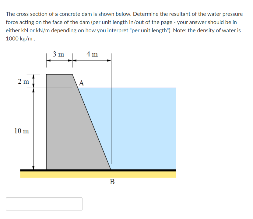 The cross section of a concrete dam is shown below. Determine the resultant of the water pressure
force acting on the face of the dam (per unit length in/out of the page - your answer should be in
either kN or kN/m depending on how you interpret "per unit length"). Note: the density of water is
1000 kg/m.
3 m
4 m
2 m
A
10 m
B
