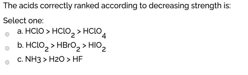 The acids correctly ranked according to decreasing strength is:
Select one:
a. HCLO > HCLO, > HCLO.
4
b. HCLO, > HBRO, > HIO,
c. NH3 > H2O > HF
