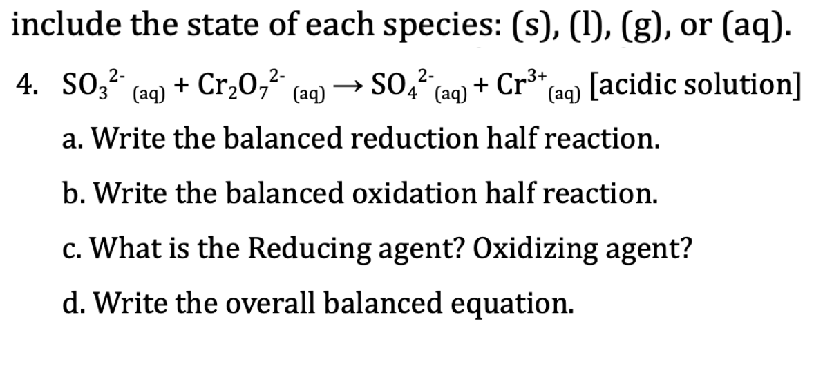 include the state of each species: (s), (1), (g), or (aq).
4. SO;-
4. SO3 (ag) + Cr,0,² (aq) → SO, (aq) + Cr³+
→ SO,2-,
[acidic solution]
(aq)
a. Write the balanced reduction half reaction.
b. Write the balanced oxidation half reaction.
c. What is the Reducing agent? Oxidizing agent?
d. Write the overall balanced equation.
