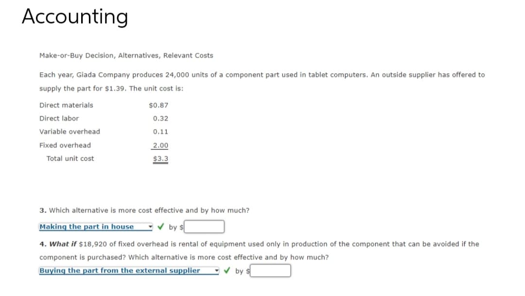 Accounting
Make-or-Buy Decision, Alternatives, Relevant Costs
Each year, Giada Company produces 24,000 units of a component part used in tablet computers. An outside supplier has offered to
supply the part for $1.39. The unit cost is:
Direct materials
Direct labor
Variable overhead
Fixed overhead
Total unit cost
$0.87
0.32
0.11
2.00
$3.3
3. Which alternative is more cost effective and by how much?
Making the part in house
by $
4. What if $18,920 of fixed overhead is rental of equipment used only in production of the component that can be avoided if the
component is purchased? Which alternative is more cost effective and by how much?
Buying the part from the external supplier
✔ by: