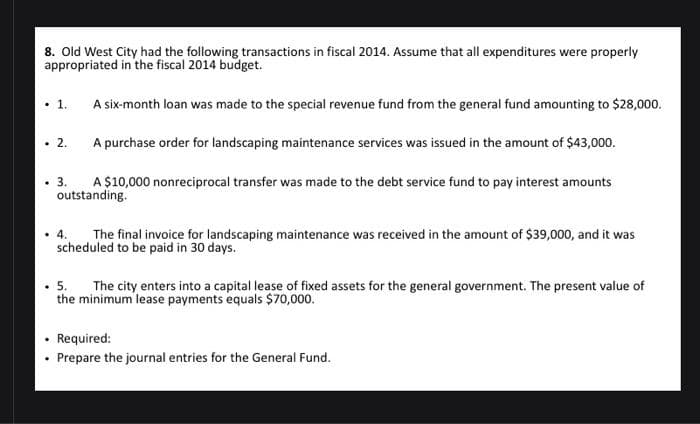 8. Old West City had the following transactions in fiscal 2014. Assume that all expenditures were properly
appropriated in the fiscal 2014 budget.
.
.
.
.
.
.
A six-month loan was made to the special revenue fund from the general fund amounting to $28,000.
A purchase order for landscaping maintenance services was issued in the amount of $43,000.
A $10,000 nonreciprocal transfer was made to the debt service fund to pay interest amounts
outstanding.
1.
2.
3.
4. The final invoice for landscaping maintenance was received in the amount of $39,000, and it was
scheduled to be paid in 30 days.
5. The city enters into a capital lease of fixed assets for the general government. The present value of
the minimum lease payments equals $70,000.
Required:
Prepare the journal entries for the General Fund.