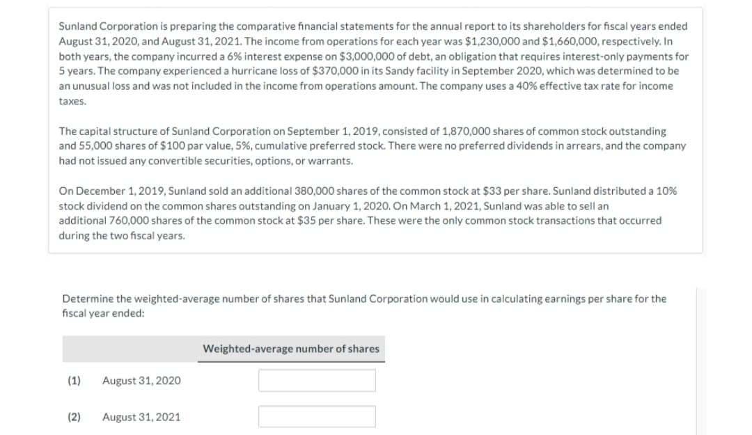 Sunland Corporation is preparing the comparative financial statements for the annual report to its shareholders for fiscal years ended
August 31, 2020, and August 31, 2021. The income from operations for each year was $1,230,000 and $1,660,000, respectively. In
both years, the company incurred a 6% interest expense on $3,000,000 of debt, an obligation that requires interest-only payments for
5 years. The company experienced a hurricane loss of $370,000 in its Sandy facility in September 2020, which was determined to be
an unusual loss and was not included in the income from operations amount. The company uses a 40% effective tax rate for income
taxes.
The capital structure of Sunland Corporation on September 1, 2019, consisted of 1,870,000 shares of common stock outstanding
and 55,000 shares of $100 par value, 5%, cumulative preferred stock. There were no preferred dividends in arrears, and the company
had not issued any convertible securities, options, or warrants.
On December 1, 2019, Sunland sold an additional 380,000 shares of the common stock at $33 per share. Sunland distributed a 10%
stock dividend on the common shares outstanding on January 1, 2020. On March 1, 2021, Sunland was able to sell an
additional 760,000 shares of the common stock at $35 per share. These were the only common stock transactions that occurred
during the two fiscal years.
Determine the weighted-average number of shares that Sunland Corporation would use in calculating earnings per share for the
fiscal year ended:
(1)
(2)
August 31, 2020
August 31, 2021
Weighted-average number of shares