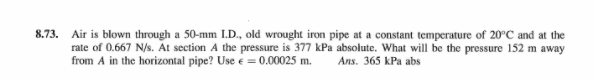 8.73. Air is blown through a 50-mm LD., old wrought iron pipe at a constant temperature of 20°C and at the
rate of 0.667 N/s. At section A the pressure is 377 kPa absolute. What will be the pressure 152 m away
from A in the horizontal pipe? Use e = 0.00025 m.
Ans. 365 kPa abs
