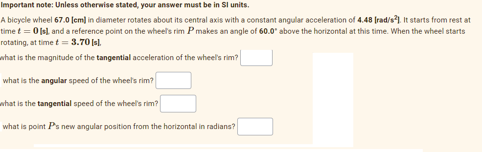Important note: Unless otherwise stated, your answer must be in SI units.
A bicycle wheel 67.0 [cm] in diameter rotates about its central axis with a constant angular acceleration of 4.48 [rad/s²]. It starts from rest at
time t = 0 [s], and a reference point on the wheel's rim P makes an angle of 60.0° above the horizontal at this time. When the wheel starts
rotating, at time t = 3.70 [s],
what is the magnitude of the tangential acceleration of the wheel's rim?
what is the angular speed of the wheel's rim?
what is the tangential speed of the wheel's rim?
what is point P's new angular position from the horizontal in radians?