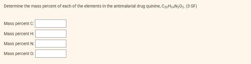 Determine the mass percent of each of the elements in the antimalarial drug quinine, C20H24N2O2. (3 SF)
Mass percent C:
Mass percent H:
Mass percent N:
Mass percent O: