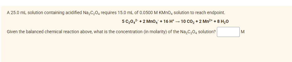 A 25.0 mL solution containing acidified Na₂C₂O4 requires 15.0 mL of 0.0500 M KMnO4 solution to reach endpoint.
5 C₂04² +2 MnO4 + 16 H* → 10 CO₂ + 2 Mn²+ + 8 H₂0
Given the balanced chemical reaction above, what is the concentration (in molarity) of the Na₂C₂O4 solution?
M