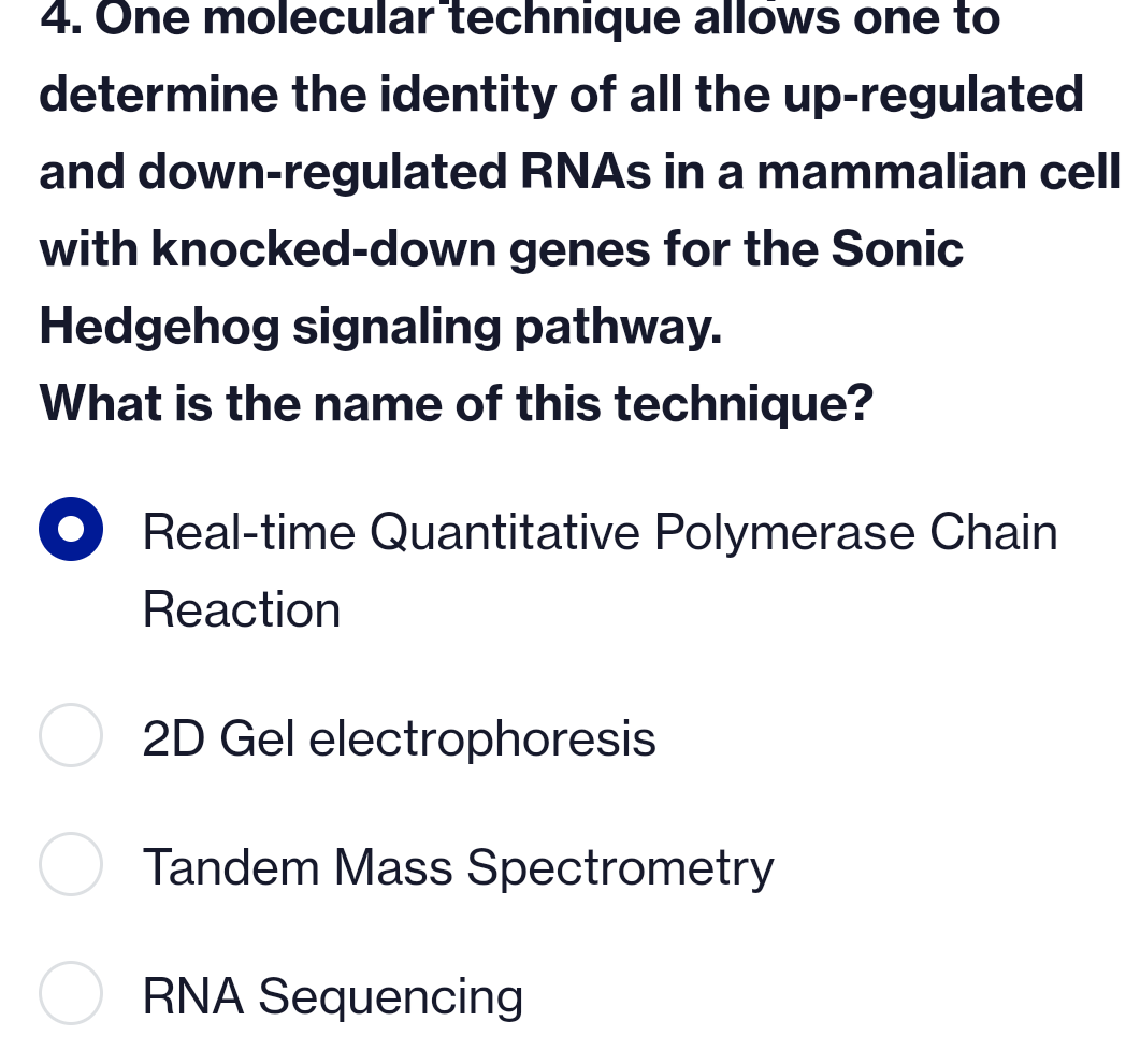 4. One molecular technique allows one to
determine the identity of all the up-regulated
and down-regulated RNAs in a mammalian cell
with knocked-down genes for the Sonic
Hedgehog signaling pathway.
What is the name of this technique?
Real-time Quantitative Polymerase Chain
Reaction
2D Gel electrophoresis
Tandem Mass Spectrometry
RNA Sequencing
