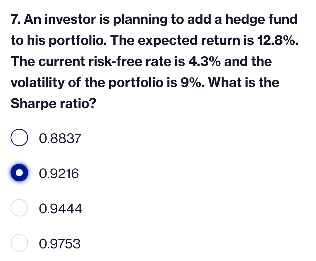 7. An investor is planning to add a hedge fund
to his portfolio. The expected return is 12.8%.
The current risk-free rate is 4.3% and the
volatility of the portfolio is 9%. What is the
Sharpe ratio?
O 0.8837
0.9216
0.9444
0.9753
