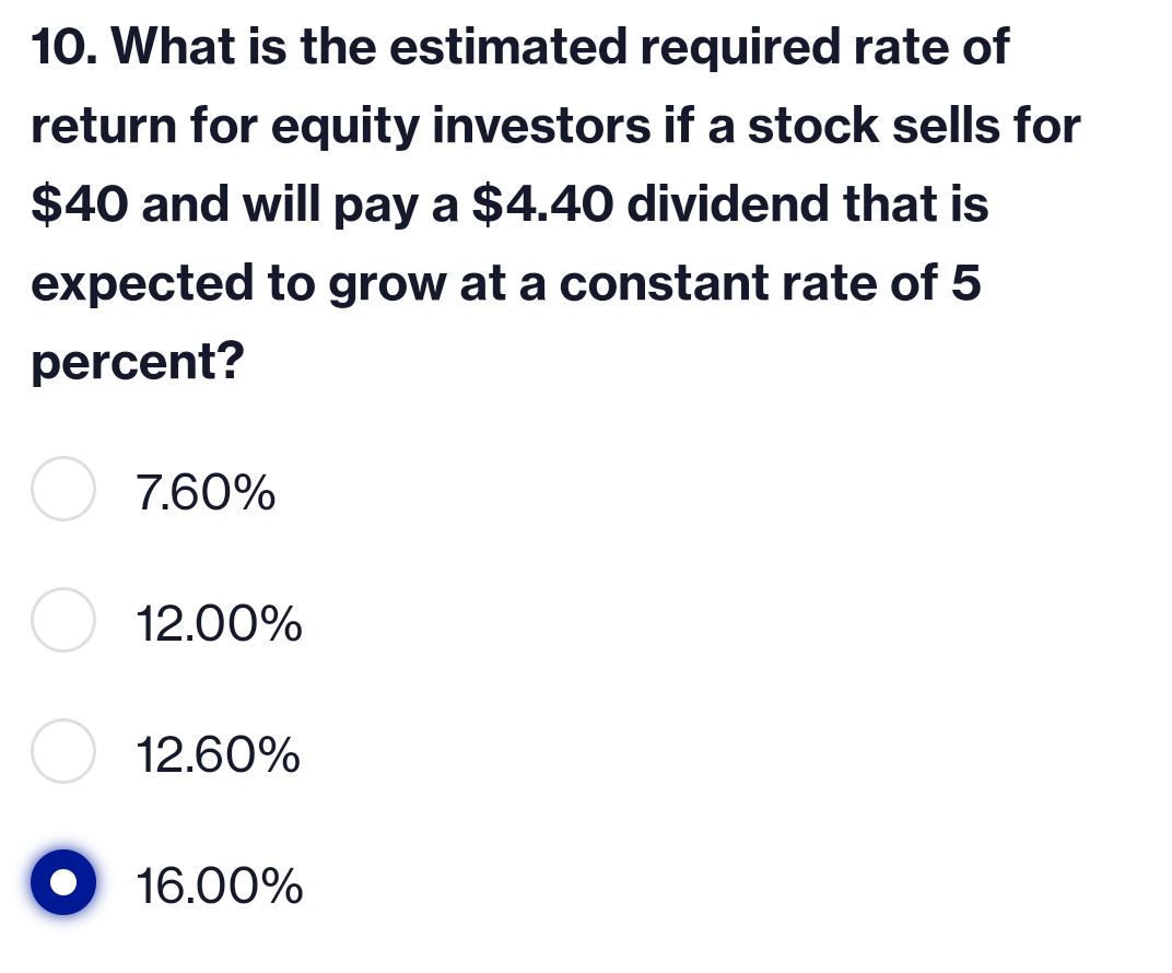 10. What is the estimated required rate of
return for equity investors if a stock sells for
$40 and will pay a $4.40 dividend that is
expected to grow at a constant rate of 5
percent?
7.60%
12.00%
12.60%
16.00%