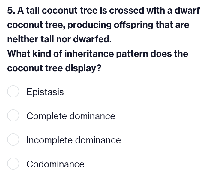 5. A tall coconut tree is crossed with a dwarf
coconut tree, producing offspring that are
neither tall nor dwarfed.
What kind of inheritance pattern does the
coconut tree display?
Epistasis
Complete dominance
○ Incomplete dominance
Codominance