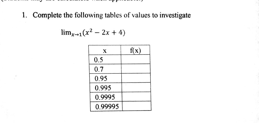 1. Complete the following tables of values to investigate
lim,-1(x2 - 2x + 4)
f(x)
X
0.5
0.7
0.95
0.995
0.9995
0.99995
