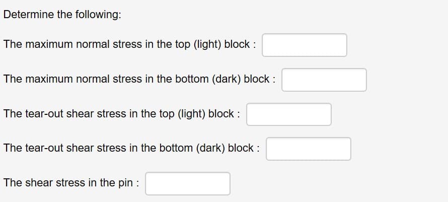 Determine the following:
The maximum normal stress in the top (light) block :
The maximum normal stress in the bottom (dark) block :
The tear-out shear stress in the top (light) block :
The tear-out shear stress in the bottom (dark) block :
The shear stress in the pin :
