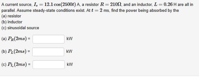 A current source, I, = 12.1 cos(2500t) A, a resistor R = 2102, and an inductor, L = 0.26 H are all in
parallel. Assume steady-state conditions exist. At t = 2 ms, find the power being absorbed by the
(a) resistor
(b) inductor
(c) sinusoidal source
(a) PR(2ms) =
(b) PL(2ms) =
(c) Pr, (2ms) =
kW
