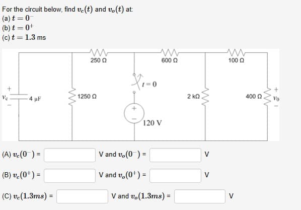 For the circuit below, find ve(t) and vo(t) at:
(a) t = 0
(b) t = 0+
(c) t = 1.3 ms
600 Q
100 Q
250 Q
1250 Q
2 kQ
400 Q
4 uF
120 V
V and vo(0 ) =
(A) ve(0 ) =
(B) ve(0+) =
V and v, (0+) =
%3!
V and vo(1.3ms) =
(C) ve(1.3ms) =
%3!
