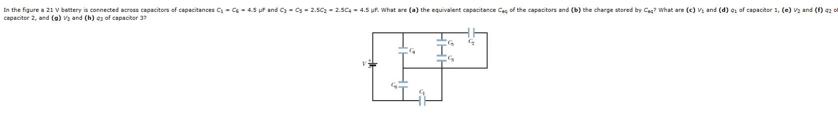 In the figure a 21 V battery is connected across capacitors of capacitances
capacitor 2, and (g) V3 and (h) 93 of capacitor 3?
C = C6 = 4.5 pF and
C3 = Cs = 2.5C2 = 2.5C4 = 4.5
µF. What are (a) the equivalent capacitance
Ceg of the capacitors and (b) the charge stored by Cea? What are (c) Vị and (d) g1 of capacitor 1, (e)
V2 and (f) 92 of
