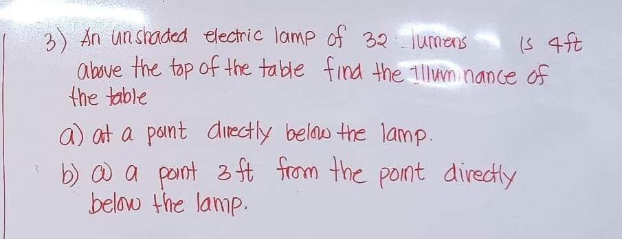 3) An unshaded electric lamp of 32 lumens
is 4ft
above the top of the table find the Illuminance of
the table
a) at a point directly below the lamp.
• b) co a point 3 ft from the point directly
below the lamp.