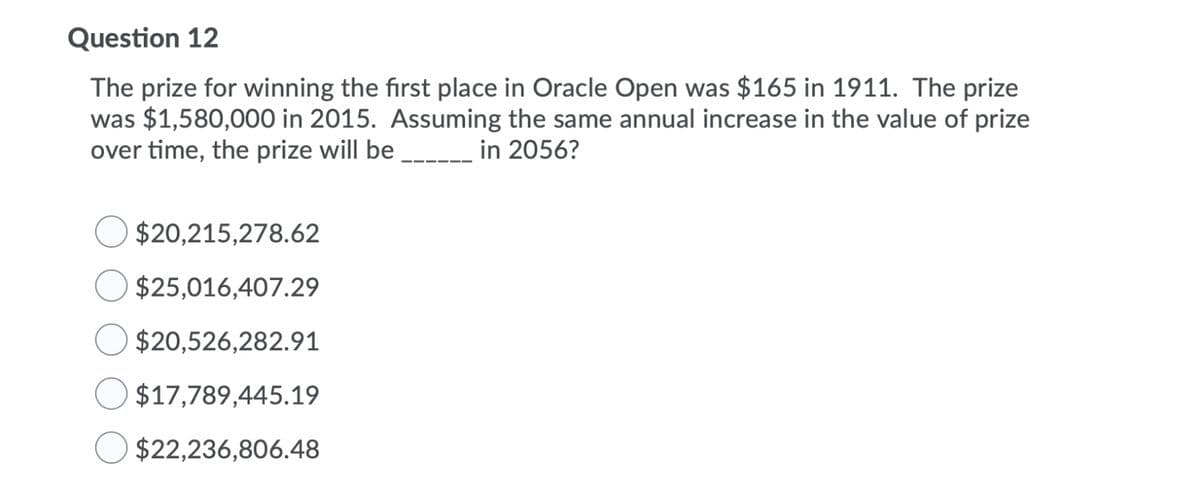 Question 12
The prize for winning the first place in Oracle Open was $165 in 1911. The prize
was $1,580,000 in 2015. Assuming the same annual increase in the value of prize
over time, the prize will be __ in 2056?
$20,215,278.62
$25,016,407.29
$20,526,282.91
$17,789,445.19
$22,236,806.48
