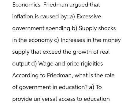 Economics: Friedman argued that
inflation is caused by: a) Excessive
government spending b) Supply shocks
in the economy c) Increases in the money
supply that exceed the growth of real
output d) Wage and price rigidities
According to Friedman, what is the role
of government in education? a) To
provide universal access to education