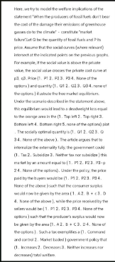 Here, we try to model the welfare implications of the
statement "when the producers of fossil fuels don't bear
the cost of the damage their emissions of greenhouse
cour
go to the
fakt be the quantity of falls and Pits
price. Assume that the social curves (where re
Intersect at the indicated points on the previous graphs
For example, if the social value is above the private
value, the social value crosses the private cost curve at
33. Price (1. P1 2. P23. P34. None of the
options) and quantity (1.12.23.34.f
the f
the options)
Under the scenario described in the statement
this equilibrium would lead to a deadweight loss equal
to the orange area in the (1. Top left 2. Top right 3.
Bottom lett 4. Bottom right 5. none of the options) p
The socially optimal quantity is (1.12.23.
34. None of the above). The article argues that to
internalize the externality fully, the government could
(1. Tax: 2. Subsidize 3. Neither tax or b) this
market by an amount equal to (1. P12. F23.3-p
24. None of the options). Under the policy, the price
paid by the pulse (1.12.23.34.
None of the above) such that the consumer surplus
would now be given by the area (1.42. B+ (3.D
4. None of the above), while the price received by the
sellers would be (1. P12. P23. P34. None of the
options) such that the producer's surplus would now
be given by the area (1.A 2.B+C3.D4. None of
the options). Such a tax exemplifies (1.Command
and control 2. Market baded) government policy that
(1. Increases 2. Decreases 3. Neither increases nor
decreases) total welfare