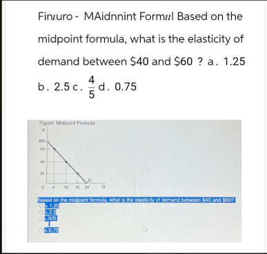 Finzuro-MAidnnint Formul Based on the
midpoint formula, what is the elasticity of
demand between $40 and $60 ? a. 1.25
4
b. 2.5 c. d. 0.75
5
Figure: Midpoint Formula
60
2
20
12 16 20
Q
Based on the midpoint formula, what is the elasticity of demand between $40 and $607
1.20
0.25
04/5
.0.75