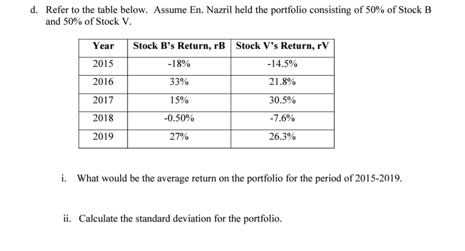 Refer to the table below. Assume En. Nazril held the portfolio consisting of 50% of Stock B
and 50% of Stock V.
Year
Stock B's Return, rB | Stock V's Return, rV
2015
-18%
-14.5%
2016
33%
21.8%
2017
15%
30.5%
2018
-0.50%
-7.6%
2019
27%
26.3%
i. What would be the average return on the portfolio for the period of 2015-2019.
ii. Calculate the standard deviation for the portfolio.
