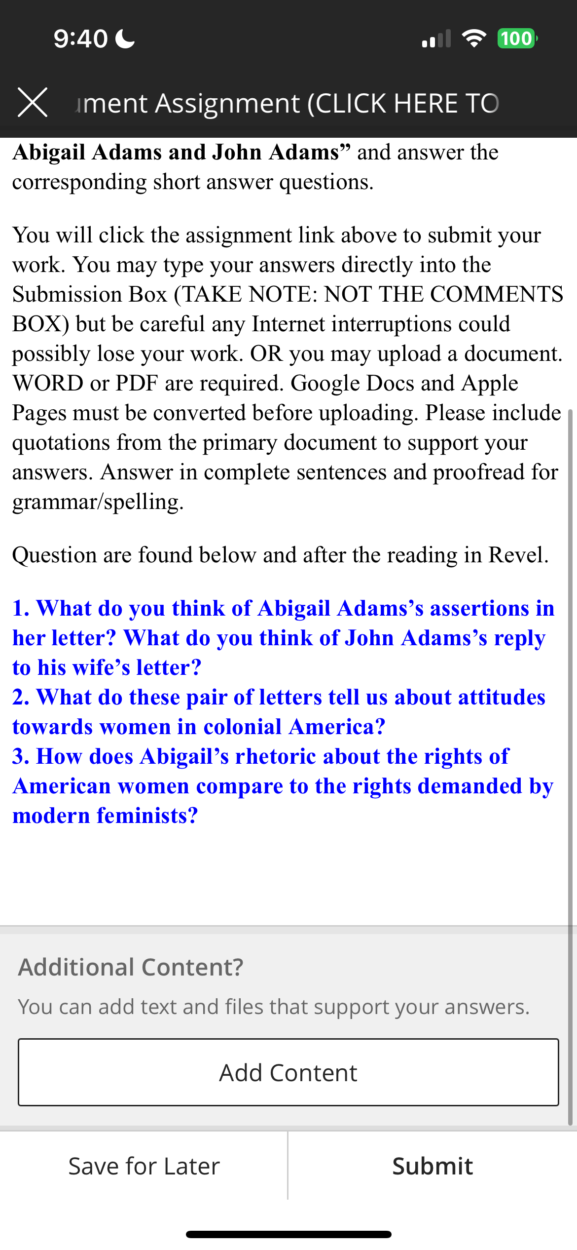 9:40
X ment Assignment (CLICK HERE TO
Abigail Adams and John Adams" and answer the
corresponding short answer questions.
You will click the assignment link above to submit your
work. You may type your answers directly into the
Submission Box (TAKE NOTE: NOT THE COMMENTS
BOX) but be careful any Internet interruptions could
possibly lose your work. OR you may upload a document.
WORD or PDF are required. Google Docs and Apple
Pages must be converted before uploading. Please include
quotations from the primary document to support your
answers. Answer in complete sentences and proofread for
grammar/spelling.
Question are found below and after the reading in Revel.
1. What do you think of Abigail Adams's assertions in
her letter? What do you think of John Adams's reply
to his wife's letter?
100
2. What do these pair of letters tell us about attitudes
towards women in colonial America?
3. How does Abigail's rhetoric about the rights of
American women compare to the rights demanded by
modern feminists?
Additional Content?
You can add text and files that support your answers.
Add Content
Save for Later
Submit