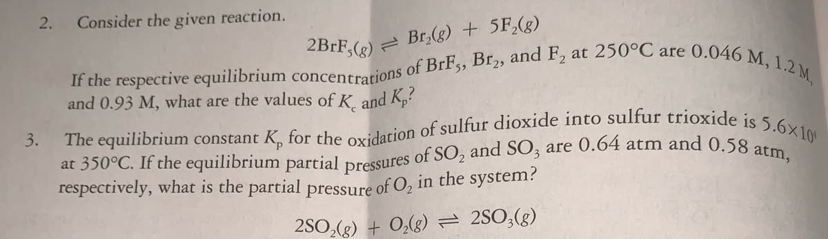 The equilibrium constant K, for the oxidation of sulfur dioxide into sulfur trioxide is 5.6×10
s of BRF,, Br,, and F, at 250°C are 0.046 M, 1.2 M,
2.
Consider the given reaction.
2BRF,Ce) = Br,(8) + 5F,(g)
If the respective equilibrium conc
and 0.93 M, what are the values of K and Kp
oncentrations
3.
respectively, what is the partial pressure of O, in the system?
2S0,(g) + 0,(g) = 2SO,(g)
