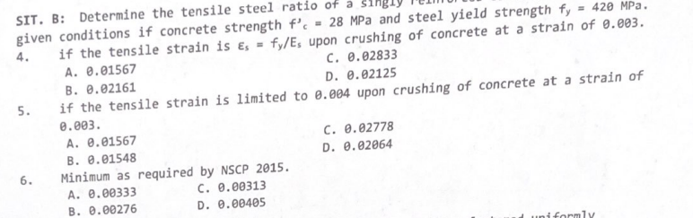 SIT. B: Determine the tensile steel ratio of a
given conditions if concrete strength f'. = 28 MPa and steel yield strength fy
4.
if the tensile strain is Es = fy/Es upon crushing of concrete at a strain of 0.003.
C. 0.02833
A. 0.01567
B. 0.02161
D. 0.02125
if the tensile strain is limited to 0.004 upon crushing of concrete at a strain of
0.003.
A. 0.01567
B. 0.01548
5.
6.
Minimum as required by NSCP 2015.
C. 0.00313
D. 0.00405
A. 0.00333
B. 0.00276
= 420 MPa.
C. 0.02778
D. 0.02064
uniformly