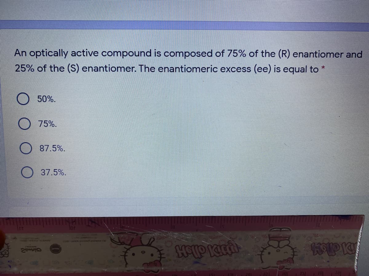 An optically active compound is composed of 75% of the (R) enantiomer and
25% of the (S) enantiomer. The enantiomeric excess (ee) is equal to
大
50%.
O 75%.
87.5%.
O 37.5%.
DidleM
