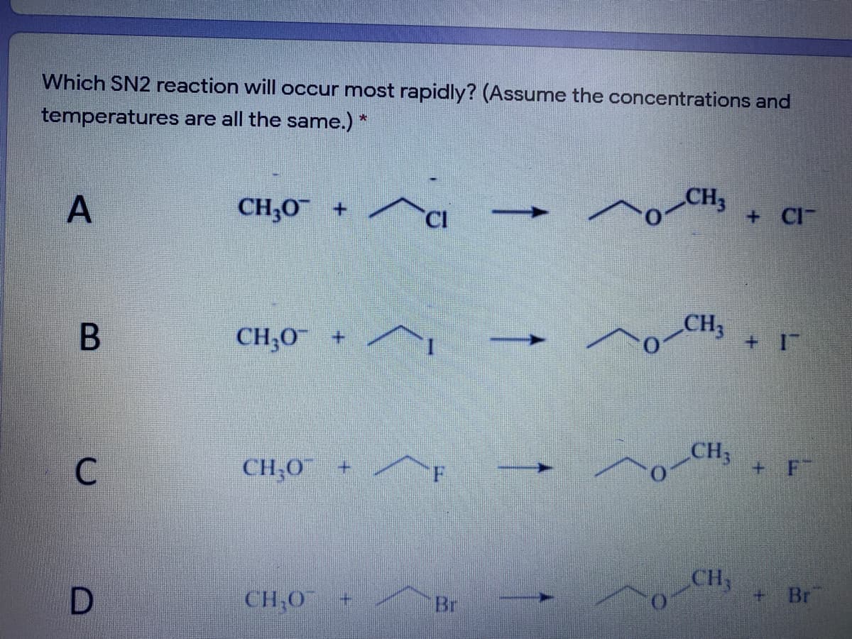 Which SN2 reaction will occur most rapidly? (Assume the concentrations and
temperatures are all the same.) *
CH;0
CH3
CI
+ CI
CH,0 +
CH
+ I
CH3
C
CH;O¯ +
+ F
CH
D
CH,O
Br
+ Br
