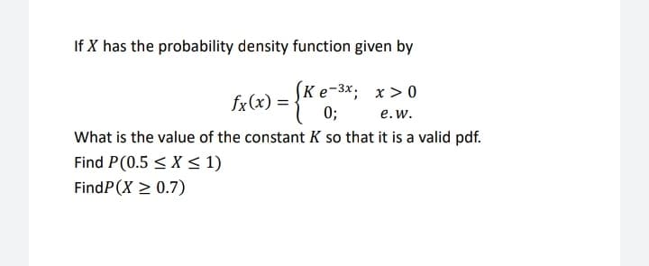 If X has the probability density function given by
(Кe-3x; х > 0
0;
What is the value of the constant K so that it is a valid pdf.
fx(x) =
e.w.
Find P(0.5 < X <1)
FindP(X > 0.7)
