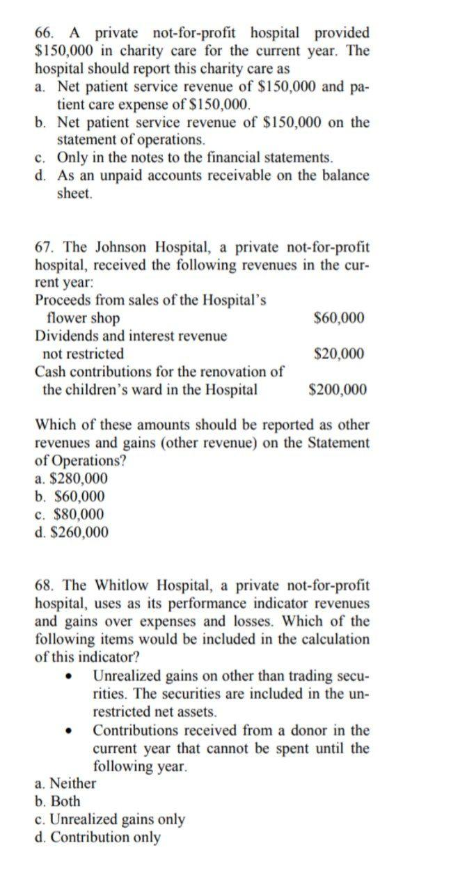 66. A private not-for-profit hospital provided
$150,000 in charity care for the current year. The
hospital should report this charity care as
a. Net patient service revenue of $150,000 and pa-
tient care expense of $150,000.
b. Net patient service revenue of $150,000 on the
statement of operations.
c. Only in the notes to the financial statements.
d. As an unpaid accounts receivable on the balance
sheet.
67. The Johnson Hospital, a private not-for-profit
hospital, received the following revenues in the cur-
rent year:
Proceeds from sales of the Hospital's
flower shop
Dividends and interest revenue
not restricted
$60,000
$20,000
Cash contributions for the renovation of
the children's ward in the Hospital
$200,000
Which of these amounts should be reported as other
revenues and gains (other revenue) on the Statement
of Operations?
a. $280,000
b. $60,000
c. $80,000
d. $260,000
68. The Whitlow Hospital, a private not-for-profit
hospital, uses as its performance indicator revenues
and gains over expenses and losses. Which of the
following items would be included in the calculation
of this indicator?
Unrealized gains on other than trading secu-
rities. The securities are included in the un-
restricted net assets.
Contributions received from a donor in the
current year that cannot be spent until the
following year.
a. Neither
b. Both
c. Unrealized gains only
d. Contribution only
