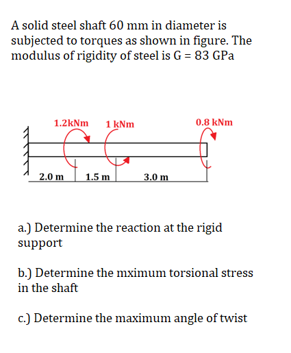 A solid steel shaft 60 mm in diameter is
subjected to torques as shown in figure. The
modulus of rigidity of steel is G = 83 GPa
1.2kNm 1 kNm
2.0 m
1.5 m
3.0 m
0.8 kNm
a.) Determine the reaction at the rigid
support
b.) Determine the mximum torsional stress
in the shaft
c.) Determine the maximum angle of twist