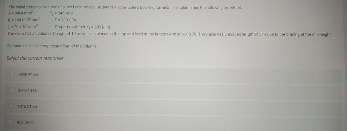 The initial compressive force of a steel column can be determined by Euler's buckling formula. The column has the following properties:
A = 9484 mm²
Fy=345 MPa
x = 164 x 106 mm4
ly = 23 x 106 mm4
Proportional limit, fs = 290 MPa
The x-axis has an unbraced length of 10 m which is pinned at the top and fixed at the bottom with an k = 0.70. The y-axis has unbraced length of 5 m due to the bracing at the mid-height.
Compute the initial compressive load of the column.
Select the correct response:
6606.59 KN
3706.14 KN
E = 200 GPa
1816.01 kN
926.53 kN