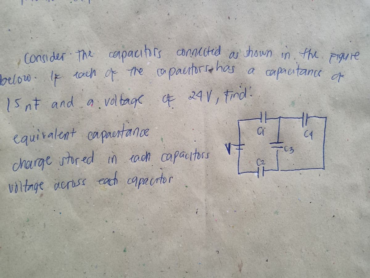 1.
shown in the piguie
, e capacihrs conuctid
ConsiderTh
cerpa
PigUie
below. If tach f the capacutorra has a caprentance
of
15nt and a ge E 24 V, Find:
volta
equiralent caprestance
C3
charge stored in each capacitors
C2
each
capacitor
voltage across
