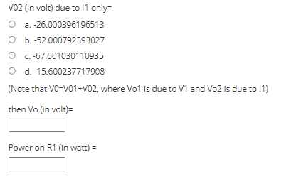 VO2 (in volt) due to 11 only=
O a. -26.000396196513
O b. -52.000792393027
O C.-67.601030110935
O d. -15.600237717908
(Note that VO=V01-V02, where Vo1 is due to V1 and Vo2 is due to 11)
then Vo (in volt)=
Power on R1 (in watt) =
