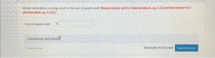 Under absorption costing, what is the cost of goods sold? (Round cost per unit to 2 decimal places, eg. 2.52 and final answer to 0
decimal place, e.g. 2,152.)
Cost of goods sold $
eTextbook and Medi
Save for Later
Attempts: 0 of 3 used
Submit Answer