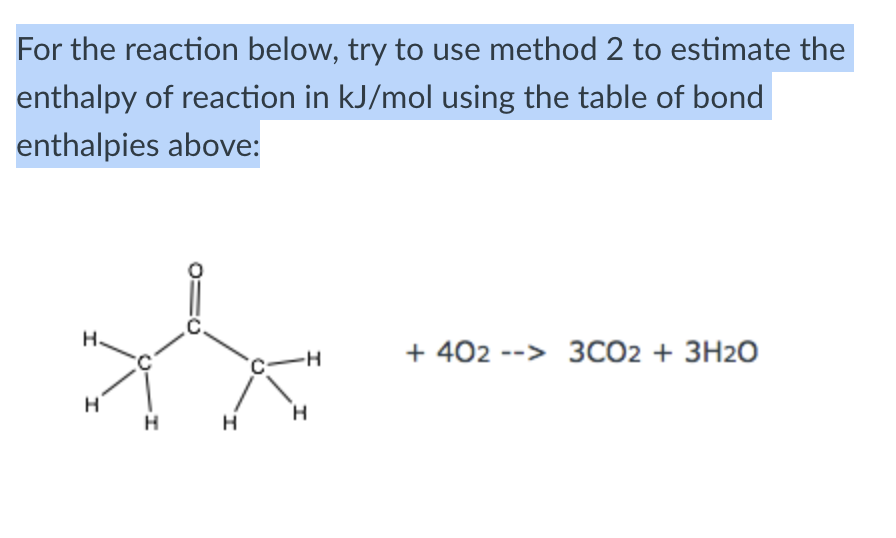 For the reaction below, try to use method 2 to estimate the
enthalpy of reaction in kJ/mol using the table of bond
enthalpies above:
H.
-H
+4023CO2 + 3H2O
H
H
H