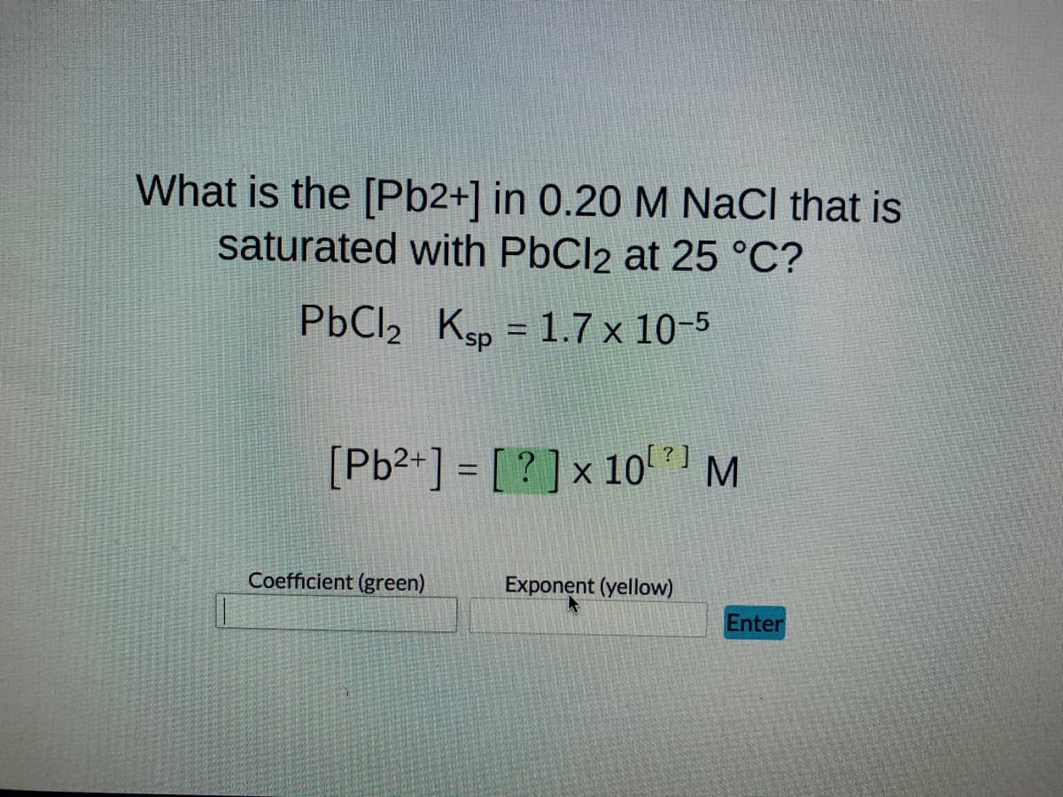 What is the [Pb2+] in 0.20 M NaCl that is
saturated with PbCl2 at 25 °C?
PbCl₂ Ksp = 1.7 × 10-5
?
[Pb²+] = [?] x 10¹ M
Coefficient (green)
Exponent (yellow)
Enter