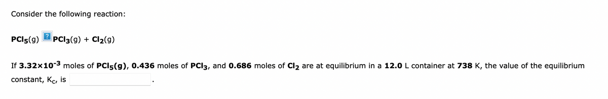Consider the following reaction:
PCI5(g)
?
PCI3(g) + Cl2(g)
If 3.32x10-3 moles of PCI5(g), 0.436 moles of PCI3, and 0.686 moles of Cl2 are at equilibrium in a 12.0 L container at 738 K, the value of the equilibrium
constant, Kc, is
