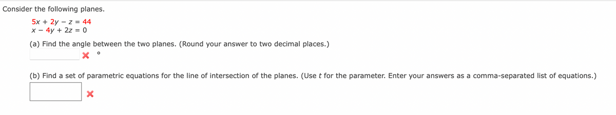 Consider the following planes.
5x + 2y – z = 44
X – 4y + 2z = 0
(a) Find the angle between the two planes. (Round your answer to two decimal places.)
(b) Find a set of parametric equations for the line of intersection of the planes. (Use t for the parameter. Enter your answers as a comma-separated list of equations.)
