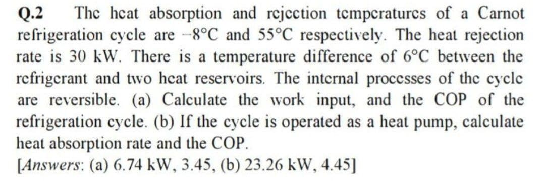 Q.2
refrigeration cycle are -8°C and 55°C respectively. The heat rejection
rate is 30 kW. There is a temperature difference of 6°C between the
refrigerant and two heat reservoirs. The internal proccsses of the cycle
are reversible. (a) Calculate the work input, and the COP of the
refrigeration cycle. (b) If the cycle is operated as a heat pump, calculate
heat absorption rate and the COP.
[Answers: (a) 6.74 kW, 3.45, (b) 23.26 kW, 4.45]
The heat absorption and rejection tempcraturcs of a Carnot
