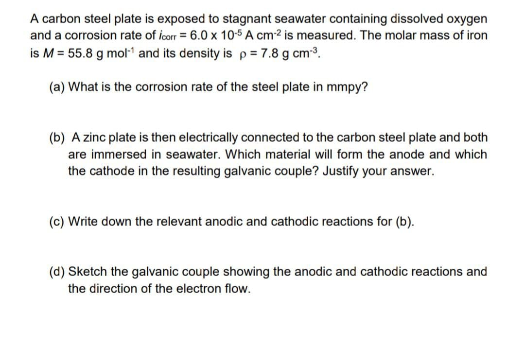 A carbon steel plate is exposed to stagnant seawater containing dissolved oxygen
and a corrosion rate of icorr = 6.0 x 10-5 A cm-² is measured. The molar mass of iron
is M = 55.8 g mol-¹ and its density is p = 7.8 g cm-³.
(a) What is the corrosion rate of the steel plate in mmpy?
(b) A zinc plate is then electrically connected to the carbon steel plate and both
are immersed in seawater. Which material will form the anode and which
the cathode in the resulting galvanic couple? Justify your answer.
(c) Write down the relevant anodic and cathodic reactions for (b).
(d) Sketch the galvanic couple showing the anodic and cathodic reactions and
the direction of the electron flow.
